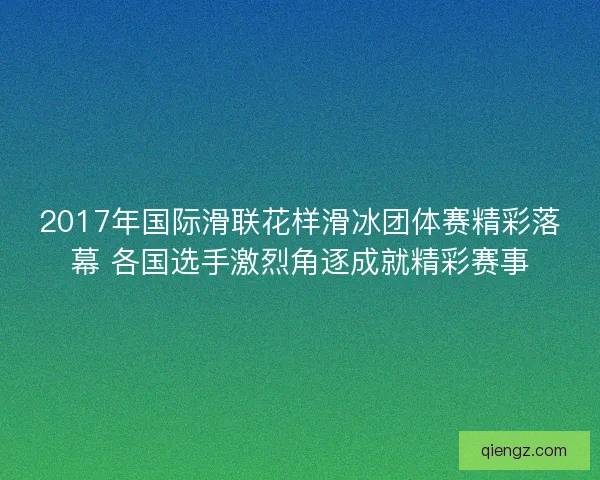 2017年国际滑联花样滑冰团体赛精彩落幕 各国选手激烈角逐成就精彩赛事