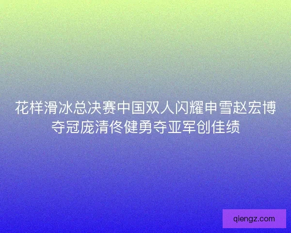 花样滑冰总决赛中国双人闪耀申雪赵宏博夺冠庞清佟健勇夺亚军创佳绩