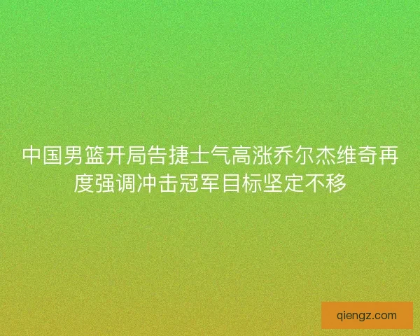 中国男篮开局告捷士气高涨乔尔杰维奇再度强调冲击冠军目标坚定不移
