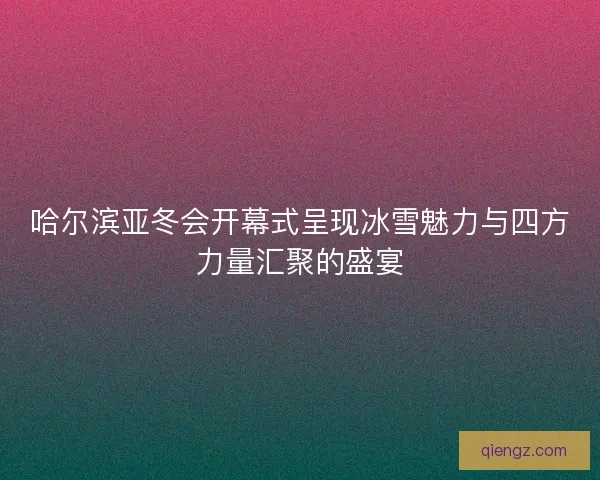 哈尔滨亚冬会开幕式呈现冰雪魅力与四方力量汇聚的盛宴