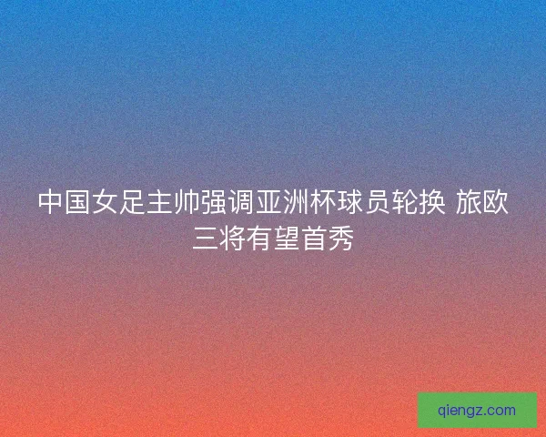 中国女足主帅强调亚洲杯球员轮换 旅欧三将有望首秀