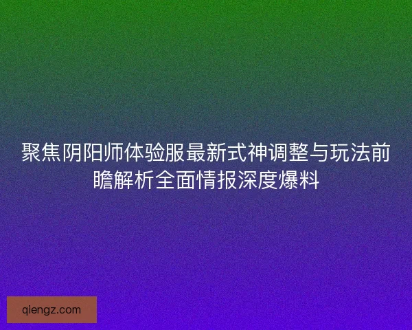 聚焦阴阳师体验服最新式神调整与玩法前瞻解析全面情报深度爆料