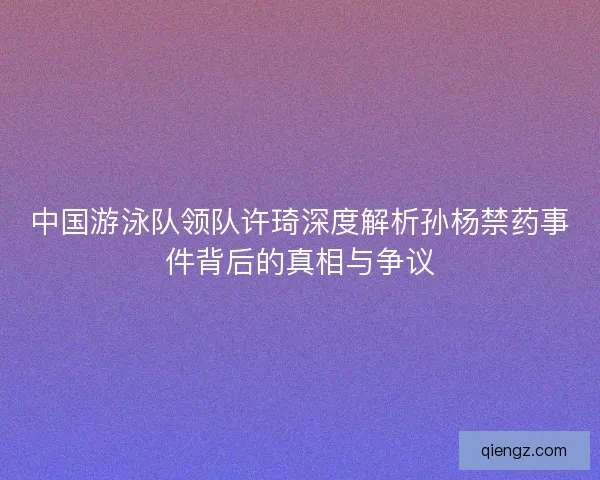 中国游泳队领队许琦深度解析孙杨禁药事件背后的真相与争议