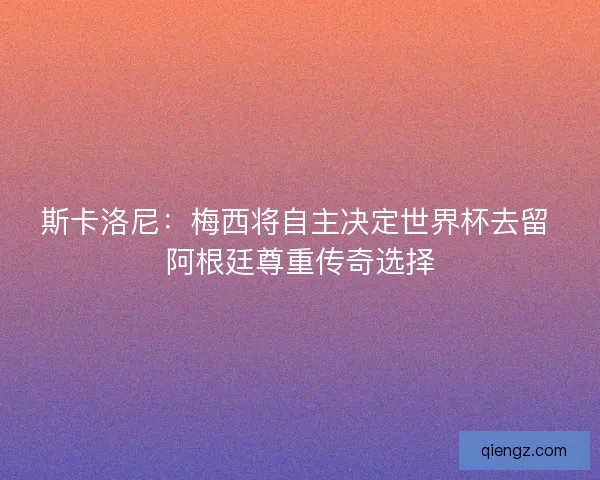 斯卡洛尼：梅西将自主决定世界杯去留 阿根廷尊重传奇选择