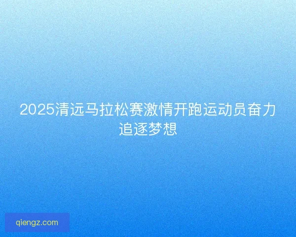 2025清远马拉松赛激情开跑运动员奋力追逐梦想
