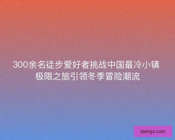300余名徒步爱好者挑战中国最冷小镇 极限之旅引领冬季冒险潮流 300余名徒步爱好者挑战中国最冷小镇 极限之旅引领冬季冒险潮流