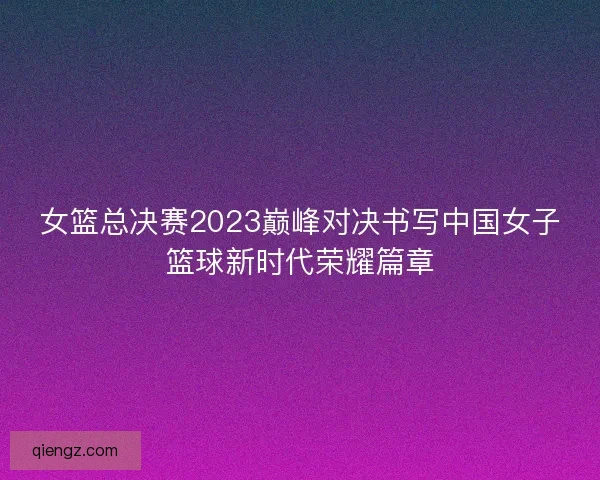 女篮总决赛2023巅峰对决书写中国女子篮球新时代荣耀篇章