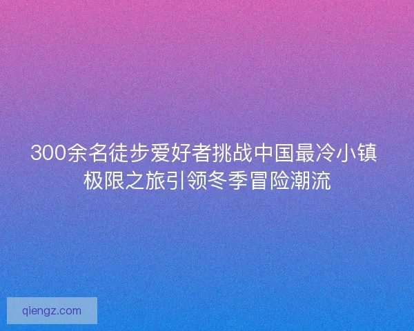 300余名徒步爱好者挑战中国最冷小镇 极限之旅引领冬季冒险潮流