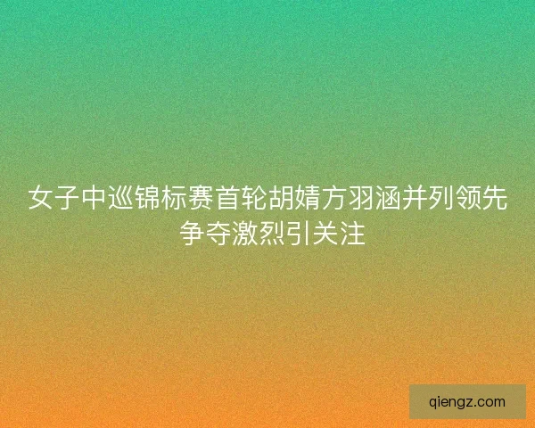 女子中巡锦标赛首轮胡婧方羽涵并列领先 争夺激烈引关注