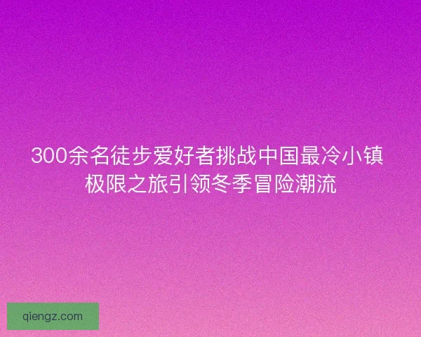 300余名徒步爱好者挑战中国最冷小镇 极限之旅引领冬季冒险潮流